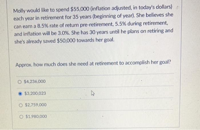 Molly would like to spend $55,000 (inflation adjusted, in today's dollars)
each year in retirement for 35 years (beginning of year). She believes she
can earn a 8.5% rate of return pre-retirement, 5.5% during retirement,
and inflation will be 3.0%. She has 30 years until he plans on retiring and
she's already saved $50,000 towards her goal.
Approx. how much does she need at retirement to accomplish her goal?
O $4,236,000
$3,200,023
O $2,759,000
O $1,980,000
4