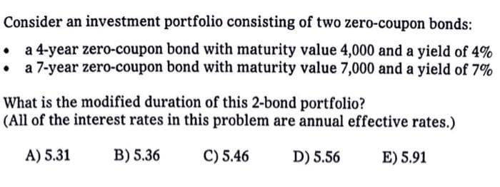 Consider an investment portfolio consisting of two zero-coupon bonds:
. a 4-year zero-coupon bond with maturity value 4,000 and a yield of 4%
• a 7-year zero-coupon bond with maturity value 7,000 and a yield of 7%
What is the modified duration of this 2-bond portfolio?
(All of the interest rates in this problem are annual effective rates.)
A) 5.31
B) 5.36
C) 5.46
D) 5.56
E) 5.91