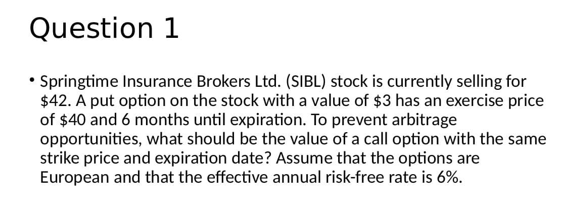 Question 1
• Springtime Insurance Brokers Ltd. (SIBL) stock is currently selling for
$42. A put option on the stock with a value of $3 has an exercise price
of $40 and 6 months until expiration. To prevent arbitrage
opportunities, what should be the value of a call option with the same
strike price and expiration date? Assume that the options are
European and that the effective annual risk-free rate is 6%.