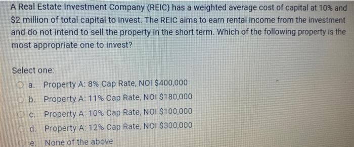 A Real Estate Investment Company (REIC) has a weighted average cost of capital at 10% and
$2 million of total capital to invest. The REIC aims to earn rental income from the investment
and do not intend to sell the property in the short term. Which of the following property is the
most appropriate one to invest?
Select one:
a. Property A: 8% Cap Rate, NOI $400,000
b. Property A: 11% Cap Rate, NOI $180,000
c. Property A: 10% Cap Rate, NOI $100,000
d. Property A: 12% Cap Rate, NOI $300,000
None of the above
e