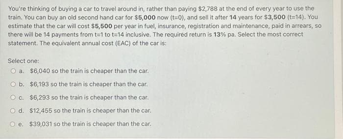 You're thinking of buying a car to travel around in, rather than paying $2,788 at the end of every year to use the
train. You can buy an old second hand car for $5,000 now (t=0), and sell it after 14 years for $3,500 (t=14). You
estimate that the car will cost $5,500 per year in fuel, insurance, registration and maintenance, paid in arrears, so
there will be 14 payments from t=1 to t=14 inclusive. The required return is 13% pa. Select the most correct
statement. The equivalent annual cost (EAC) of the car is:
Select one:
O a.
$6,040 so the train is cheaper than the car.
O b.
O c.
$6,193 so the train is cheaper than the car.
$6,293 so the train is cheaper than the car.
O d. $12,455 so the train is cheaper than the car.
Oe. $39,031 so the train is cheaper than the car.