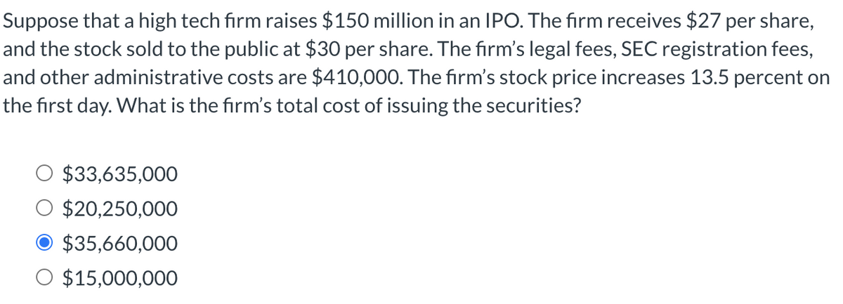 Suppose that a high tech firm raises $150 million in an IPO. The firm receives $27 per share,
and the stock sold to the public at $30 per share. The firm's legal fees, SEC registration fees,
and other administrative costs are $410,000. The firm's stock price increases 13.5 percent on
the first day. What is the firm's total cost of issuing the securities?
$33,635,000
$20,250,000
$35,660,000
O $15,000,000