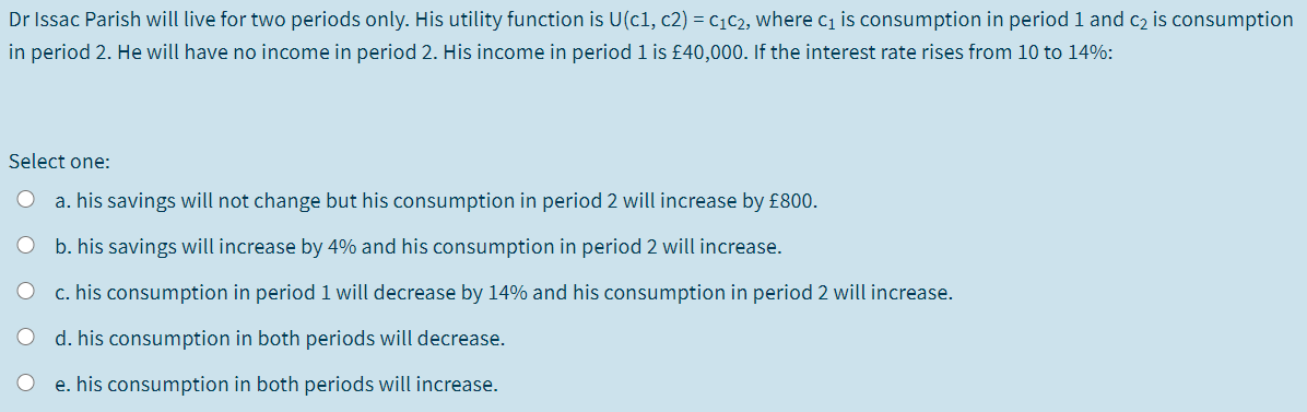 Dr Issac Parish will live for two periods only. His utility function is U(c1, c2) = c1c2, where c1 is consumption in period 1 and c2 is consumption
in period 2. He will have no income in period 2. His income in period 1 is £40,000. If the interest rate rises from 10 to 14%:
Select one:
a. his savings will not change but his consumption in period 2 will increase by £800.
b. his savings will increase by 4% and his consumption in period 2 will increase.
c. his consumption in period 1 will decrease by 14% and his consumption in period 2 will increase.
d. his consumption in both periods will decrease.
e. his consumption in both periods will increase.
