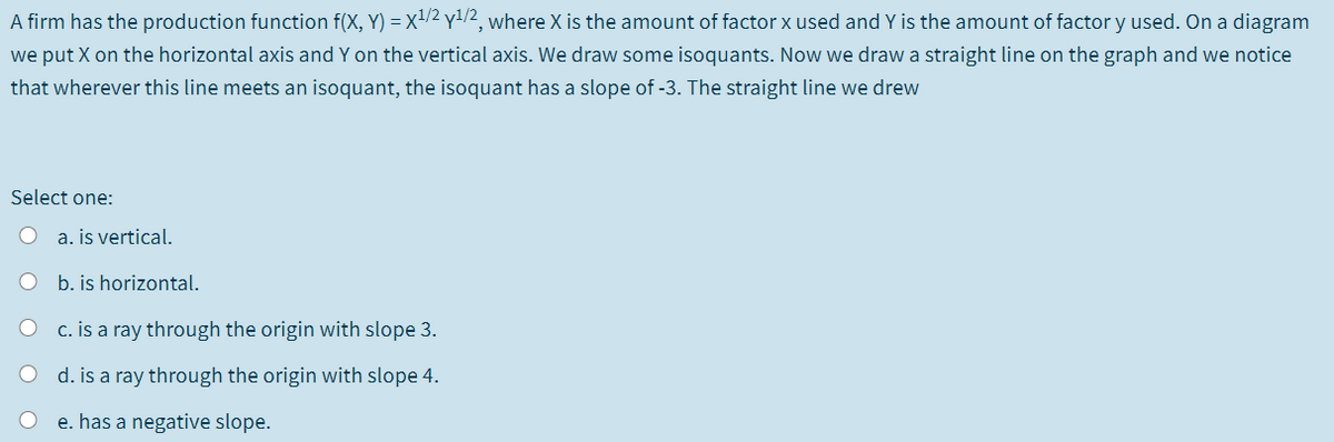A firm has the production function f(X, Y) = x²/2 y1/2, where X is the amount of factor x used and Y is the amount of factor y used. On a diagram
we put X on the horizontal axis and Y on the vertical axis. We draw some isoquants. Now we draw a straight line on the graph and we notice
that wherever this line meets an isoquant, the isoquant has a slope of -3. The straight line we drew
Select one:
O a. is vertical.
b. is horizontal.
c. is a ray through the origin with slope 3.
d. is a ray through the origin with slope 4.
O e. has a negative slope.
