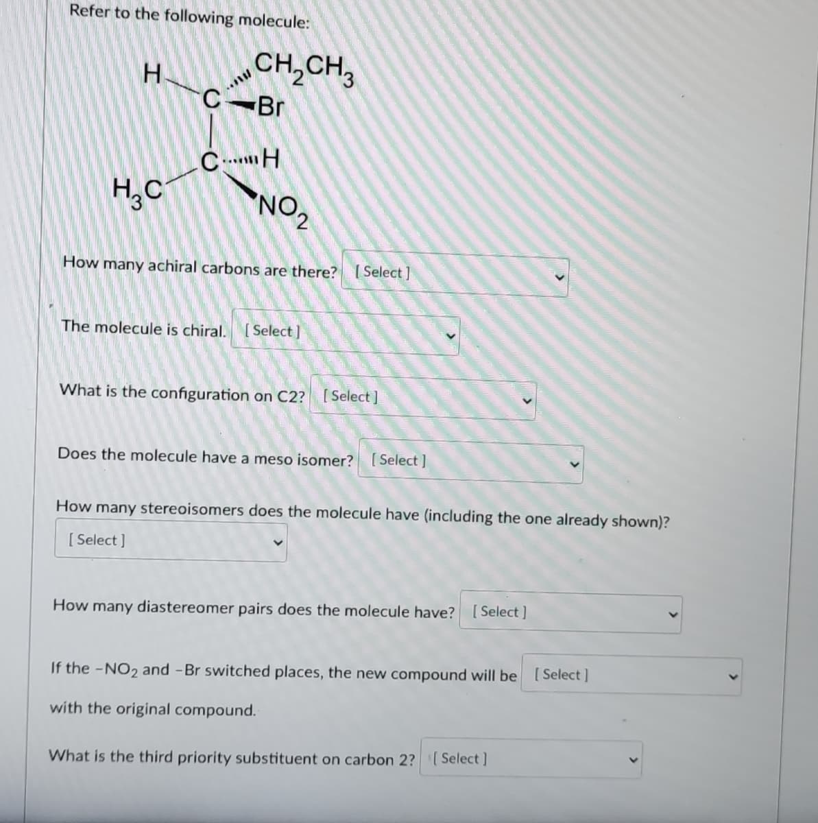 Refer to the following molecule:
CH,CH,
Br
H.
H,C
NO2
How many achiral carbons are there? Select ]
The molecule is chiral.
[ Select]
What is the configuration on C2? [Select ]
Does the molecule have a meso isomer? [ Select ]
How many stereoisomers does the molecule have (including the one already shown)?
[ Select ]
How many diastereomer pairs does the molecule have? [Select]
If the -NO2 and -Br switched places, the new compound will be [Select]
with the original compound.
What is the third priority substituent on carbon 2? Select]
