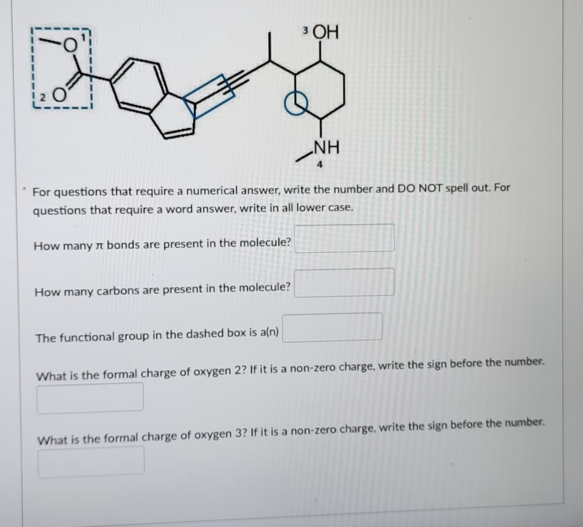 3 ОН
%3D
NH
4
For questions that require a numerical answer, write the number and DO NOT spell out. For
questions that require a word answer, write in all lower case.
How many n bonds are present in the molecule?
How many carbons are present in the molecule?
The functional group in the dashed box is a(n)
What is the formal charge of oxygen 2? If it is a non-zero charge, write the sign before the number.
What is the formal charge of oxygen 3? If it is a non-zero charge, write the sign before the number.
