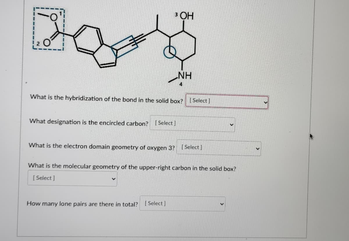 3 OH
2 O
NH
4
What is the hybridization of the bond in the solid box?
Select]
What designation is the encircled carbon? (Select ]
What is the electron domain geometry of oxygen 3? Select |
What is the molecular geometry of the upper-right carbon in the solid box?
[ Select]
How many lone pairs are there in total?
[ Select ]
