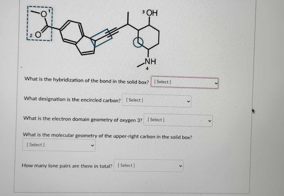 3 OH
2 O
NH
4
What is the hybridization of the bond in the solid box?
[ Select]
What designation is the encircled carbon? (Select ]
What is the electron domain geometry of oxygen 3? Select ]
What is the molecular geometry of the upper-right carbon in the solid box?
[ Select]
How many lone pairs are there in total?
[ Select ]
