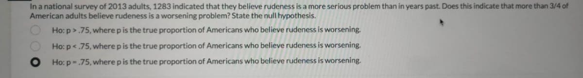 In a national survey of 2013 adults, 1283 indicated that they believe rudeness is a more serious problem than in years past. Does this indicate that more than 3/4 of
American adults believe rudeness is a worsening problem? State the null hypothesis.
Ho: p>.75, where p is the true proportion of Americans who believe rudeness is worsening.
Ho: p<.75, where p is the true proportion of Americans who believe rudeness is worsening.
Ho: p -.75, where p is the true proportion of Americans who believe rudeness is worsening.
