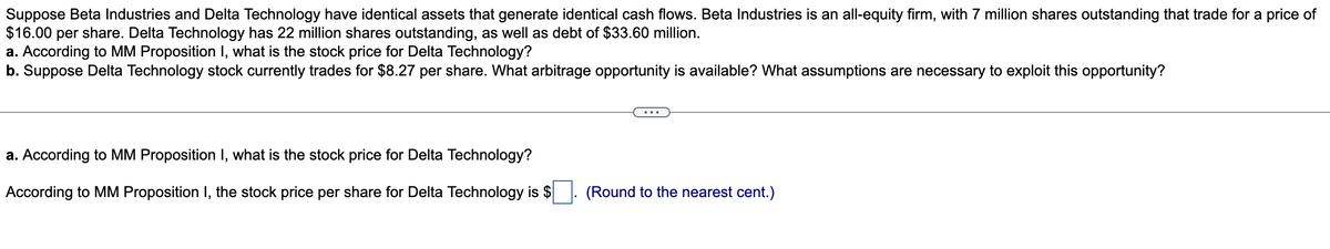 Suppose Beta Industries and Delta Technology have identical assets that generate identical cash flows. Beta Industries is an all-equity firm, with 7 million shares outstanding that trade for a price of
$16.00 per share. Delta Technology has 22 million shares outstanding, as well as debt of $33.60 million.
a. According to MM Proposition I, what is the stock price for Delta Technology?
b. Suppose Delta Technology stock currently trades for $8.27 per share. What arbitrage opportunity is available? What assumptions are necessary to exploit this opportunity?
a. According to MM Proposition I, what is the stock price for Delta Technology?
According to MM Proposition I, the stock price per share for Delta Technology is $
(Round to the nearest cent.)