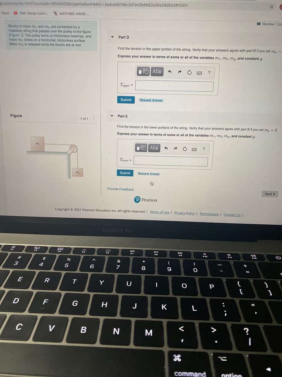 ge.com/course.html?courseld=16544025&OpenVellumHMAC=2edceb9788c2d7ed3b6b62e30e29d5d3#10001
Maps D Web design tutori. A MATH180: HW08-.
II Review I Com
Blocks of mass m, and m2 are connected by a
massless string that passes over the pulley in the figure
(Figure 1). The pulley turns on frictionless bearings, and
mass mi slides on a horizontal, frictionless surface.
Mass m2 is released while the blocks are at rest.
Part D
Find the tension in the upper portion of the string. Verify that your answers agree with part B if you set m, =
Express your answer in terms of some or all of the variables m1, m2, mp, and constant g.
V AEO
Tupper =
Submit
Request Answer
Part E
Figure
1 of 1
Find the tension in the lower portions of the string. Verify that your answers agree with part B if you set m, = 0.
Express your answer in terms of some or all of the variables m1, m2, m., and constant g.
Πνα ΑΣφ
Tjower =
m,
Submit
Request Answer
Provide Feedback
Next >
P Pearson
Copyright © 2021 Pearson Education Inc. All rights reserved. Terms of Use | Privacy Policy I Permissions | Contact Us
MacBook Pro
88
DI
F10
F11
F12
%23
%24
4
8
9
%3D
E
R
T
Y
U
P
[
G
H
J
K
L
C
V
>
M
command
ontion
....
