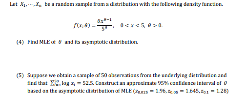 Let X₁, X₁ be a random sample from a distribution with the following density function.
f(x; 0) =
0x9-1
50
.
0<x< 5,0 >0.
(4) Find MLE of 9 and its asymptotic distribution.
(5) Suppose we obtain a sample of 50 observations from the underlying distribution and
find that log x₁ = 52.5. Construct an approximate 95% confidence interval of 0
based on the asymptotic distribution of MLE (20.025 = 1.96, 20.05 = 1.645,20.1 = 1.28)
