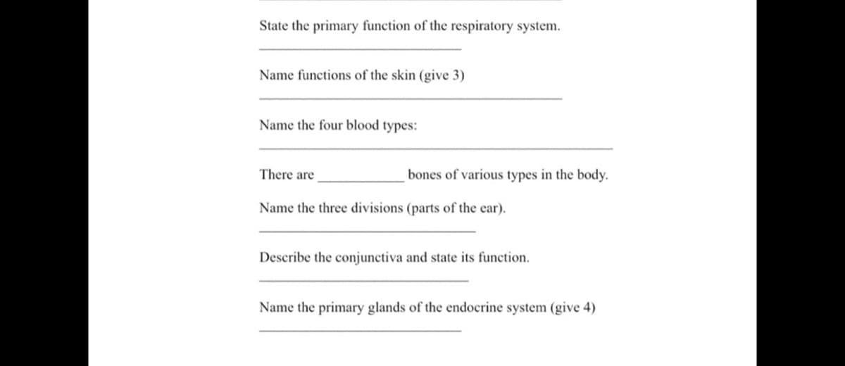 State the primary function of the respiratory system.
Name functions of the skin (give 3)
Name the four blood types:
There are
bones of various types in the body.
Name the three divisions (parts of the ear).
Describe the conjunctiva and state its function.
Name the primary glands of the endocrine system (give 4)
