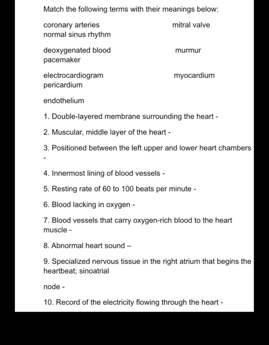Match the following terms with their meanings below:
coronary arteries
normal sinus rhythm
mitral valve
deoxygenated blood
pacemaker
murmur
myocardium
electrocardiogram
pericardium
endothelium
1. Double-layered membrane surrounding the heart -
2. Muscular, middle layer of the heart -
3. Positioned between the left upper and lower heart chambers
4. Innermost lining of blood vessels -
5. Resting rate of 60 to 100 beats per minute -
6. Blood lacking in oxygen -
7. Blood vessels that carry oxygen-rich blood to the heart
muscle -
8. Abnormal heart sound –
9. Specialized nervous tissue in the right atrium that begins the
heartbeat; sinoatrial
node -
10. Record of the electricity flowing through the heart -
