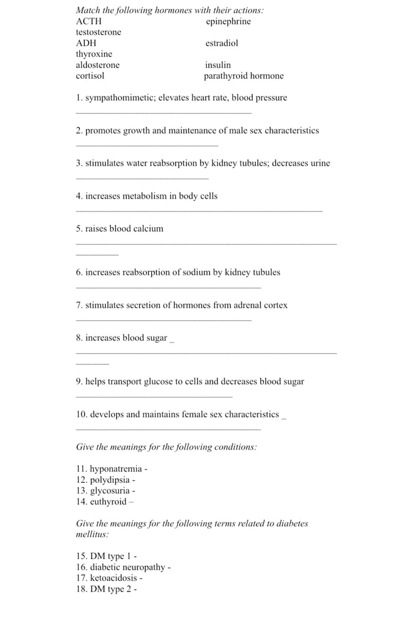 Match the following hormones with their actions:
ACTH
epinephrine
testosterone
ADH
estradiol
thyroxine
aldosterone
insulin
cortisol
parathyroid hormone
1. sympathomimetic; elevates heart rate, blood pressure
2. promotes growth and maintenance of male sex characteristics
3. stimulates water reabsorption by kidney tubules; decreases urine
4. increases metabolism in body cells
5. raises blood calcium
6. increases reabsorption of sodium by kidney tubules
7. stimulates secretion of hormones from adrenal cortex
8. increases blood sugar_
9. helps transport glucose to cells and decreases blood sugar
10. develops and maintains female sex characteristics __
Give the meanings for the following conditions:
11. hyponatremia -
12. polydipsia -
13. glycosuria -
14. euthyroid-
Give the meanings for the following terms related to diabetes
mellitus:
15. DM type 1 -
16. diabetic neuropathy -
17. ketoacidosis -
18. DM type 2-