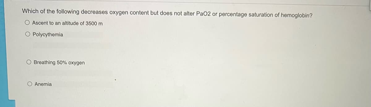 Which of the following decreases oxygen content but does not alter PaO2 or percentage saturation of hemoglobin?
O Ascent to an altitude of 3500 m
O Polycythemia
O Breathing 50% oxygen
Anemia
