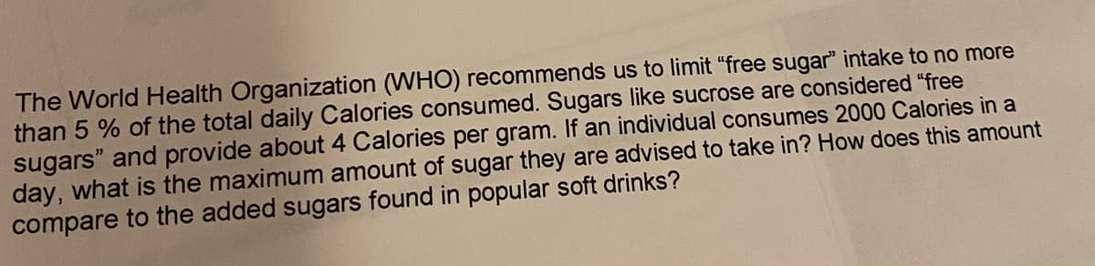 The World Health Organization (WHO) recommends us to limit "free sugar" intake to no more
than 5 % of the total daily Calories consumed. Sugars like sucrose are considered "free
sugars" and provide about 4 Calories per gram. If an individual consumes 2000 Calories in a
day, what is the maximum amount of sugar they are advised to take in? How does this amount
compare to the added sugars found in popular soft drinks?
