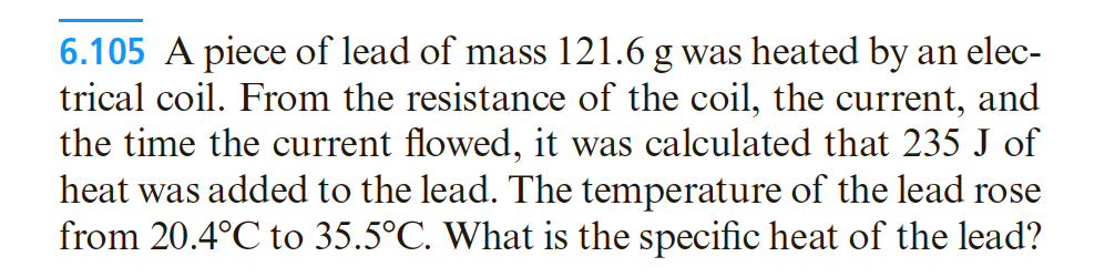 6.105 A piece of lead of mass 121.6 g was heated by an elec-
trical coil. From the resistance of the coil, the current, and
the time the current flowed, it was calculated that 235 J of
heat was added to the lead. The temperature of the lead rose
from 20.4°C to 35.5°C. What is the specific heat of the lead?

