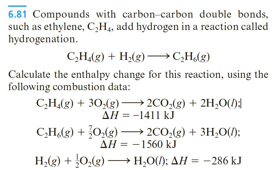 6.81 Compounds with carbon-carbon double bonds,
such as ethylene, C,H4, add hydrogen in a reaction called
hydrogenation.
С, Н.(g) + H,(g) — С,Н,(g)
→ C¿H(g)
Calculate the enthalpy change for this reaction, using the
following combustion data:
C,H(g) + 30,(g)
→ 2CO,(g) + 2H,O(/);|
AH = -1411 kJ
|
C,H.(g) + ¿0,(g)
2CO,(g) + 3H,O(1);
AH = –1560 kJ
H,(g) + 0,(g) –→ H,O(1); AH = -286 kJ
