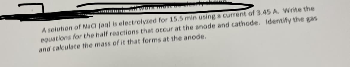 WORK TTTS
A solution of NaCl (aq) is electrolyzed for 15.5 min using a current of 3.45 A. Write the
equations for the half reactions that occur at the anode and cathode. Identify the gas
and calculate the mass of it that forms at the anode.