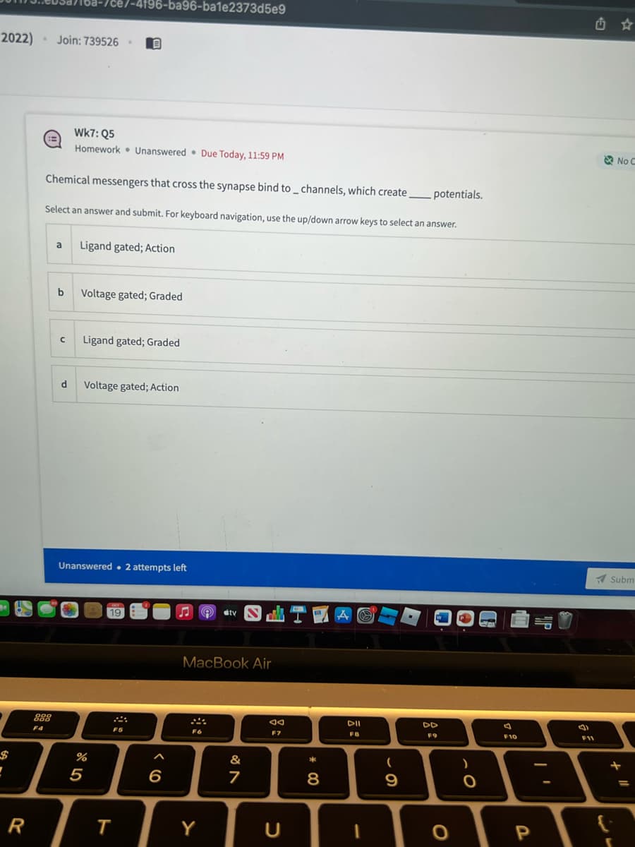 2022) . Join: 739526.
P
7
R
888
F4
Chemical messengers that cross the synapse bind to _ channels, which create.
Select an answer and submit. For keyboard navigation, use the up/down arrow keys to select an answer.
b
a Ligand gated; Action
с
ce7-4f96-ba96-ba1e2373d5e9
Wk7: Q5
Homework Unanswered Due Today, 11:59 PM
d
Voltage gated; Graded
Ligand gated; Graded
Voltage gated; Action
Unanswered. 2 attempts left
%
5
OCT
19
F5
T
^
6
♫ dity STA e
MacBook Air
F6
Y
&
7
F7
C
* 00
8
DII
FB
(
9
potentials.
DD
F9
O
)
O
F10
P
F11
No C
Subm
+
=