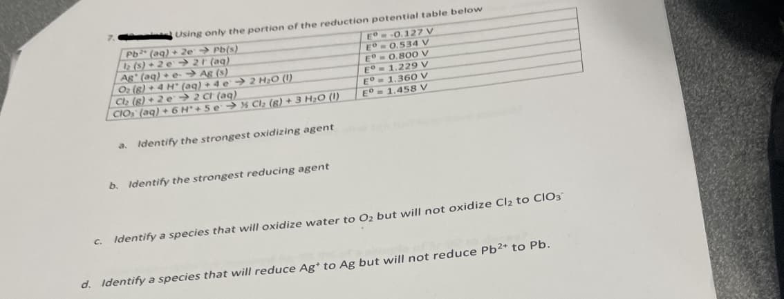 C.
Using only the portion of the reduction potential table below
Pb (aq) + 2e → Pb(s)
12 (s) +2e →21 (aq)
Ag (aq) + e-Ag (s)
2 H₂O (1)
O₂ (8) + 4 H (aq) + 4 e
Cl₂ (8) +2 e2 Ch (aq)
CIO (aq) + 6 H+ 5e → % Cl₂ (8) + 3 H₂O (1)
a. Identify the strongest oxidizing agent
b. Identify the strongest reducing agent
E-0.127 V
ED=0.534 V
E° 0.800 V
1.229 V
1.360 V
1,458 V
E°
EO
EO
Identify a species that will oxidize water to O₂ but will not oxidize Cl2 to CIO3
d. Identify a species that will reduce Ag* to Ag but will not reduce Pb²+ to Pb.