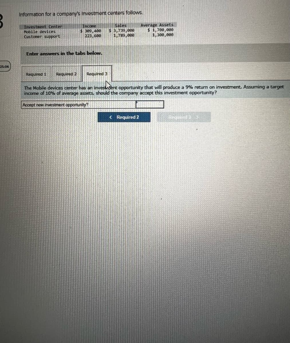 Information for a company's Investment centers follows.
Investment Center
Mobile devices
Customer support
Income
$ 309,400
223,600
Sales
$ 3,739,000
1,789,000
Average Assets
$ 1,700,000
1,300,000
Enter answers in the tabs below.
25:06
Required 1 Required 2
Required 3
The Mobile devices center has an investagent opportunity that will produce a 9% return on investment. Assuming a target
income of 10% of average assets, should the company accept this investment opportunity?
Accept new investment opportunity?
<Required 2