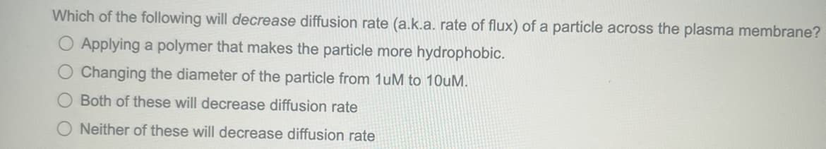 Which of the following will decrease diffusion rate (a.k.a. rate of flux) of a particle across the plasma membrane?
O Applying a polymer that makes the particle more hydrophobic.
O Changing the diameter of the particle from 1uM to 10uM.
O Both of these will decrease diffusion rate
ONeither of these will decrease diffusion rate