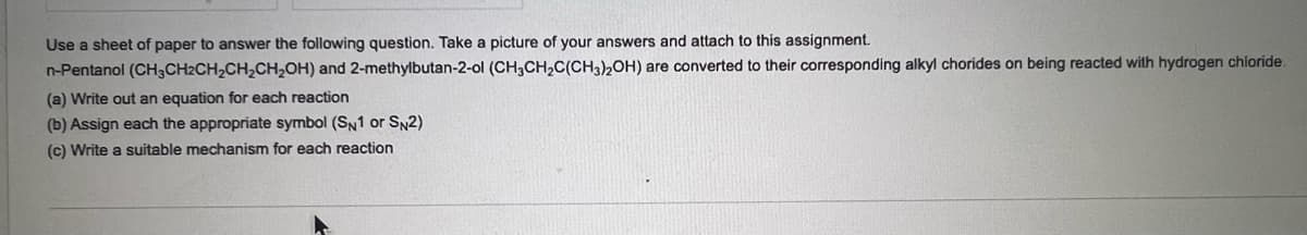 Use a sheet of paper to answer the following question. Take a picture of your answers and attach to this assignment.
n-Pentanol (CH3CH2CH₂CH₂CH₂OH) and 2-methylbutan-2-ol (CH3CH₂C(CH3)2OH) are converted to their corresponding alkyl chorides on being reacted with hydrogen chloride.
(a) Write out an equation for each reaction
(b) Assign each the appropriate symbol (SN1 or SN2)
(c) Write a suitable mechanism for each reaction