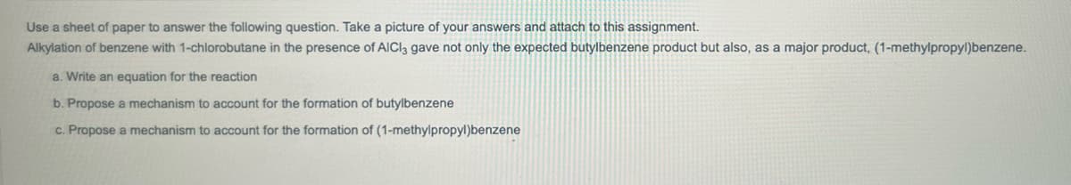 Use a sheet of paper to answer the following question. Take a picture of your answers and attach to this assignment.
Alkylation of benzene with 1-chlorobutane in the presence of AlCl3 gave not only the expected butylbenzene product but also, as a major product, (1-methylpropyl)benzene.
a. Write an equation for the reaction
b. Propose a mechanism to account for the formation of butylbenzene
c. Propose a mechanism to account for the formation of
(1-methylpropyl)benzene