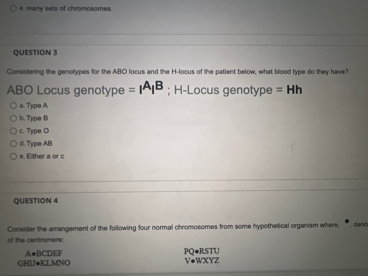 O e. many sets of chromosomes.
QUESTION 3
Considering the genotypes for the ABO locus and the H-locus of the patient below, what blood type do they have?
ABO Locus genotype =
AB : H-Locus genotype = Hh
a. Type A
b. Type B
OC Type O
d. Type AB
e. Either a or c
QUESTION 4
deno
Consider the arrangement of the following four normal chromosomes from some hypothetical organism where,
of the centromere:
PQ•RSTU
VOWXYZ
A BCDEF
GHJ KLMNO
