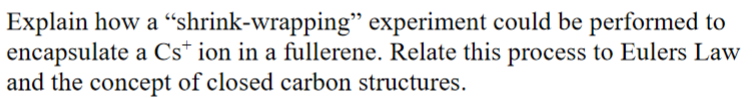 Explain how a “shrink-wrapping" experiment could be performed to
encapsulate a Cs* ion in a fullerene. Relate this process to Eulers Law
and the concept of closed carbon structures.
