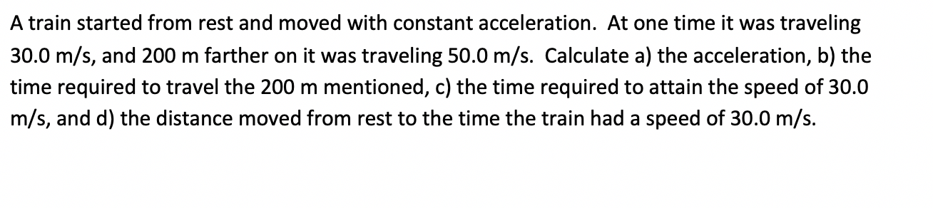 A train started from rest and moved with constant acceleration. At one time it was traveling
30.0 m/s, and 200 m farther on it was traveling 50.0 m/s. Calculate a) the acceleration, b) the
time required to travel the 200 m mentioned, c) the time required to attain the speed of 30.0
m/s, and d) the distance moved from rest to the time the train had a speed of 30.0 m/s.
