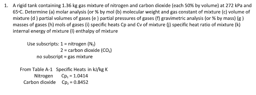 1. A rigid tank containing 1.36 kg gas mixture of nitrogen and carbon dioxide (each 50% by volume) at 272 kPa and
65°C. Determine (a) molar analysis (or % by mol (b) molecular weight and gas constant of mixture (c) volume of
mixture (d ) partial volumes of gases (e ) partial pressures of gases (f) gravimetric analysis (or % by mass) (g )
masses of gases (h) mols of gases (i) specific heats Cp and Cv of mixture (j) specific heat ratio of mixture (k)
internal energy of mixture (1) enthalpy of mixture
Use subscripts: 1 = nitrogen (N,)
2 = carbon dioxide (CO,)
no subscript = gas mixture
From Table A-1 Specific Heats in kJ/kg K
Cp, = 1.0414
Carbon dioxide Cp; = 0.8452
Nitrogen
%3D
%3D
