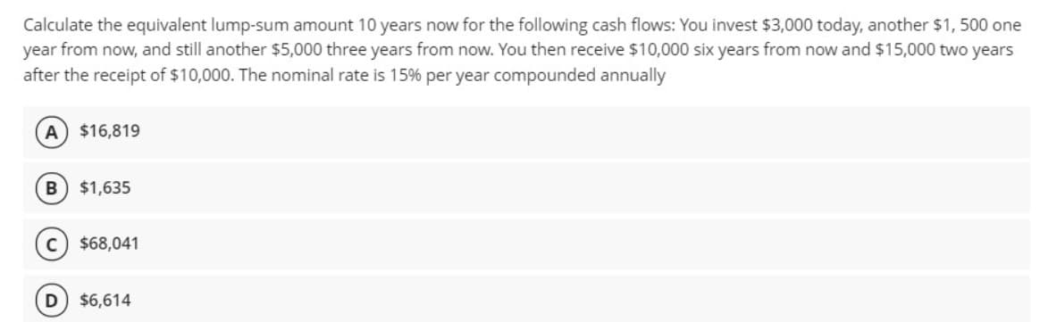 Calculate the equivalent lump-sum amount 10 years now for the following cash flows: You invest $3,000 today, another $1, 500 one
year from now, and still another $5,000 three years from now. You then receive $10,000 six years from now and $15,000 two years
after the receipt of $10,000. The nominal rate is 15% per year compounded annually
A $16,819
B) $1,635
$68,041
$6,614
