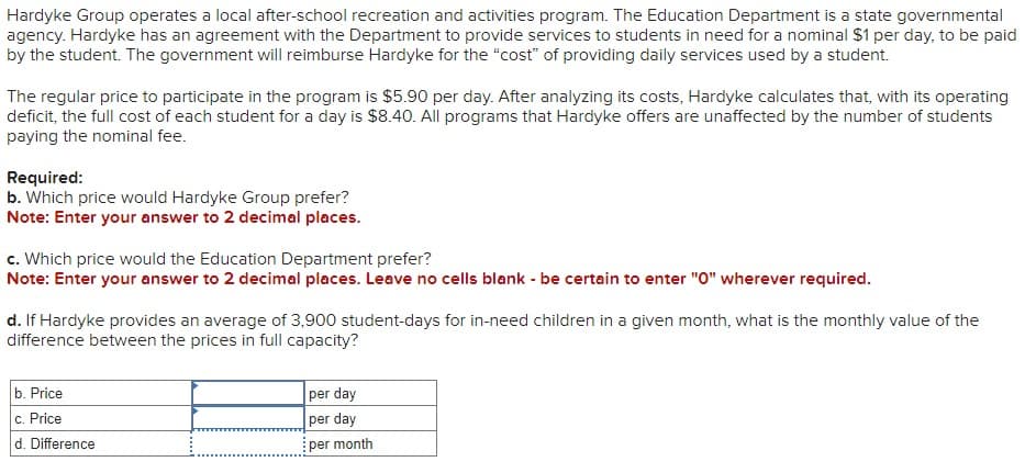 Hardyke Group operates a local after-school recreation and activities program. The Education Department is a state governmental
agency. Hardyke has an agreement with the Department to provide services to students in need for a nominal $1 per day, to be paid
by the student. The government will reimburse Hardyke for the "cost" of providing daily services used by a student.
The regular price to participate in the program is $5.90 per day. After analyzing its costs, Hardyke calculates that, with its operating
deficit, the full cost of each student for a day is $8.40. All programs that Hardyke offers are unaffected by the number of students
paying the nominal fee.
Required:
b. Which price would Hardyke Group prefer?
Note: Enter your answer to 2 decimal places.
c. Which price would the Education Department prefer?
Note: Enter your answer to 2 decimal places. Leave no cells blank - be certain to enter "0" wherever required.
d. If Hardyke provides an average of 3,900 student-days for in-need children in a given month, what is the monthly value of the
difference between the prices in full capacity?
b. Price
c. Price
d. Difference
per day
per day
per month