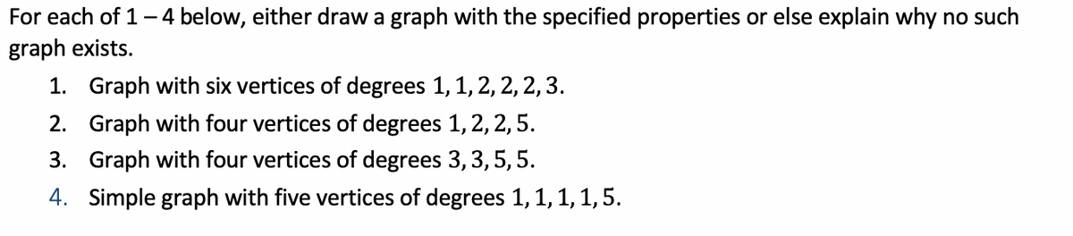 For each of 1-4 below, either draw a graph with the specified properties or else explain why no such
graph exists.
1. Graph with six vertices of degrees 1, 1, 2, 2, 2,3.
2. Graph with four vertices of degrees 1, 2, 2,5.
3. Graph with four vertices of degrees 3, 3, 5, 5.
4. Simple graph with five vertices of degrees 1, 1, 1, 1,5.
