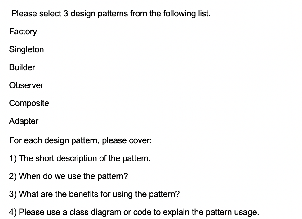 Please select 3 design patterns from the following list.
Factory
Singleton
Builder
Observer
Composite
Adapter
For each design pattern, please cover:
1) The short description of the pattern.
2) When do we use the pattern?
3) What are the benefits for using the pattern?
4) Please use a class diagram or code to explain the pattern usage.
