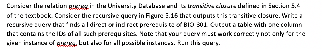 Consider the relation prereg in the University Database and its transitive closure defined in Section 5.4
of the textbook. Consider the recursive query in Figure 5.16 that outputs this transitive closure. Write a
recursive query that finds all direct or indirect prerequisite of BIO-301. Output a table with one column
that contains the IDs of all such prerequisites. Note that your query must work correctly not only for the
given instance of prereg, but also for all possible instances. Run this query.
