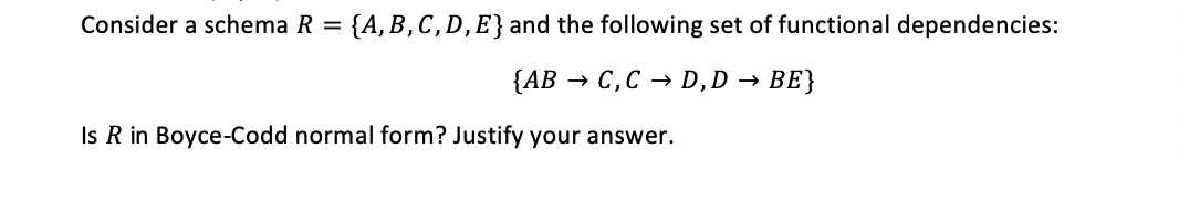 Consider a schema R =
{A, B,C, D, E} and the following set of functional dependencies:
{AB → C,C → D,D → BE}
Is R in Boyce-Codd normal form? Justify your answer.
