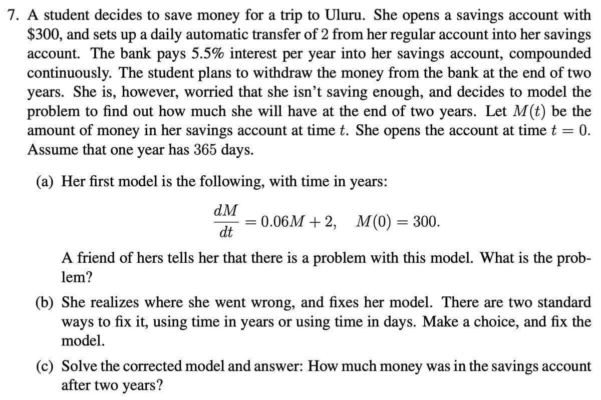 7. A student decides to save money for a trip to Uluru. She opens a savings account with
$300, and sets up a daily automatic transfer of 2 from her regular account into her savings
account. The bank pays 5.5% interest per year into her savings account, compounded
continuously. The student plans to withdraw the money from the bank at the end of two
years. She is, however, worried that she isn't saving enough, and decides to model the
problem to find out how much she will have at the end of two years. Let M(t) be the
amount of money in her savings account at time t. She opens the account at time t 0.
Assume that one year has 365 days.
(a) Her first model is the following, with time in years:
dM
dt
= 0.06M + 2, M(0) = 300.
A friend of hers tells her that there is a problem with this model. What is the prob-
lem?
(b) She realizes where she went wrong, and fixes her model. There are two standard
ways to fix it, using time in years or using time in days. Make a choice, and fix the
model.
(c) Solve the corrected model and answer: How much money was in the savings account
after two years?