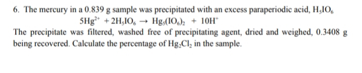 6. The mercury in a 0.839 g sample was precipitated with an excess paraperiodic acid, H¿IO,
5Hg + 2H,IO, → Hg;(IO,); + 10H
The precipitate was filtered, washed free of precipitating agent, dried and weighed, 0.3408 g
being recovered. Calculate the percentage of Hg,Cl, in the sample.
