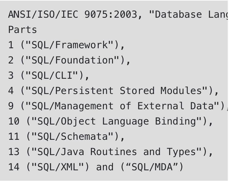 ANSI/ISO/IEC 9075:2003, "Database Lang
Parts
1 ("SQL/Framework"),
2 ("SQL/Foundation"),
3 ("SQL/CLI"),
4 ("SQL/Persistent Stored Modules"),
9 ("SQL/Management of External Data")
10 ("SQL/Object Language Binding"),
11 ("SQL/Schemata"),
13 ("SQL/Java Routines and Types"),
14 ("SQL/XML") and ("SQL/MDA")