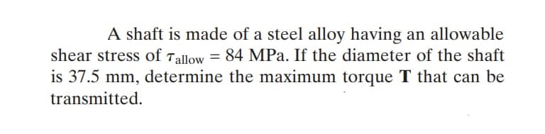 A shaft is made of a steel alloy having an allowable
shear stress of Tallow = 84 MPa. If the diameter of the shaft
is 37.5 mm, determine the maximum torque T that can be
transmitted.