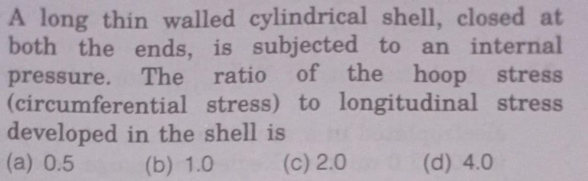A long thin walled cylindrical shell, closed at
both the ends, is subjected to an internal
pressure. The ratio of the hoop stress
(circumferential stress) to longitudinal stress
developed in the shell is
(a) 0.5
(b) 1.0
(c) 2.0
(d) 4.0