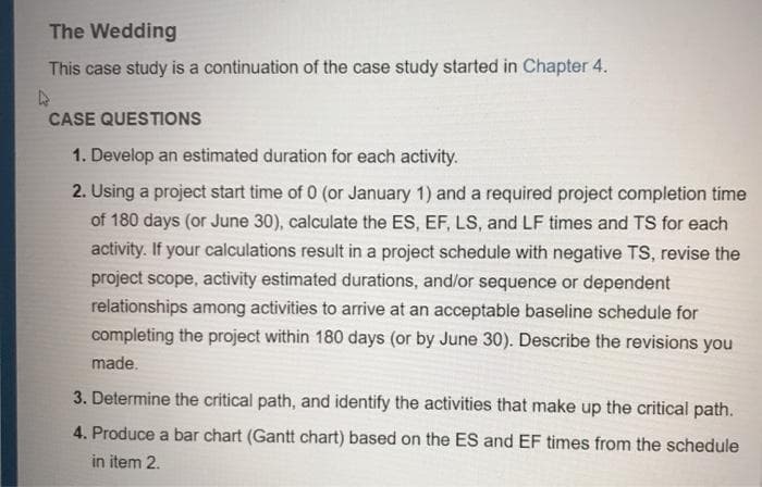 The Wedding
This case study is a continuation of the case study started in Chapter 4.
CASE QUESTIONS
1. Develop an estimated duration for each activity.
2. Using a project start time of 0 (or January 1) and a required project completion time
of 180 days (or June 30), calculate the ES, EF, LS, and LF times and TS for each
activity. If your calculations result in a project schedule with negative TS, revise the
project scope, activity estimated durations, and/or sequence or dependent
relationships among activities to arrive at an acceptable baseline schedule for
completing the project within 180 days (or by June 30). Describe the revisions you
made.
3. Determine the critical path, and identify the activities that make up the critical path.
4. Produce a bar chart (Gantt chart) based on the ES and EF times from the schedule
in item 2.
