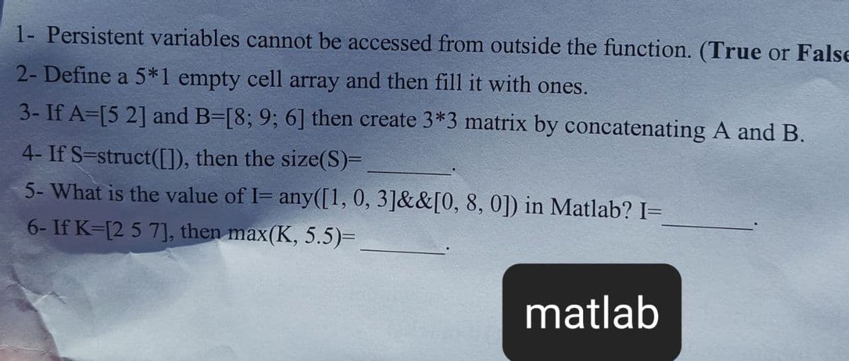 1- Persistent variables cannot be accessed from outside the function. (True or False
2- Define a 5*1 empty cell array and then fill it with ones.
3- If A=[5 2] and B-[8; 9; 6] then create 3*3 matrix by concatenating A and B.
4- If S=struct([1), then the size(S)=
5- What is the value of I= any([1, 0, 3]&&[0, 8, 0]) in Matlab? I=
6- If K=[2 5 7], then max(K, 5.5)=
matlab
