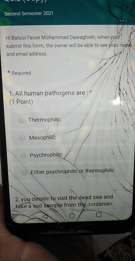 Second Semester 2021
Hi Batool Faisal Mohammad Dawaghreh, when your
submit this form, the owner will be able to see your name
and email address.
Required
1. All human pathogens are: *
(1 Point)
Thermophilic
Mesophilic
Psychrophilic
Either psychrophilic or thermophilic
2. you dècide to visit the dead sea and
take a soil semple from the Jordanian
