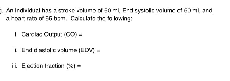 g. An individual has a stroke volume of 60 ml, End systolic volume of 50 ml, and
a heart rate of 65 bpm. Calculate the following:
i. Cardiac Output (CO) =
ii. End diastolic volume (EDV) =
iii. Ejection fraction (%) =
