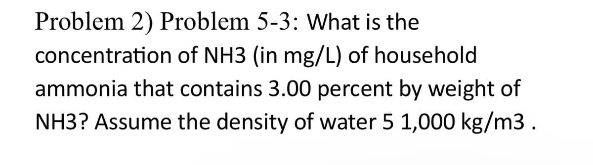 Problem 2) Problem 5-3: What is the
concentration of NH3 (in mg/L) of household
ammonia that contains 3.00 percent by weight of
NH3? Assume the density of water 5 1,000 kg/m3.